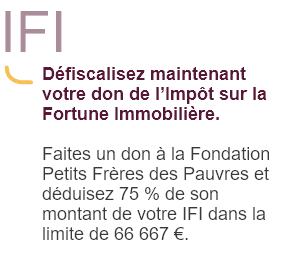 IFI Défiscalisez maintenant votre don de l'Impôt sur la Fortune Immobilière.                                                                        Faites un don à la Fondation Petits Frères des Pauvres et déduisez 75 % de son montant de votre IFI dans la limite de 66 667 €.                                                 